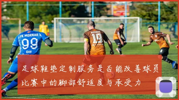 足球鞋垫定制服务是否能改善球员比赛中的脚部舒适度与承受力