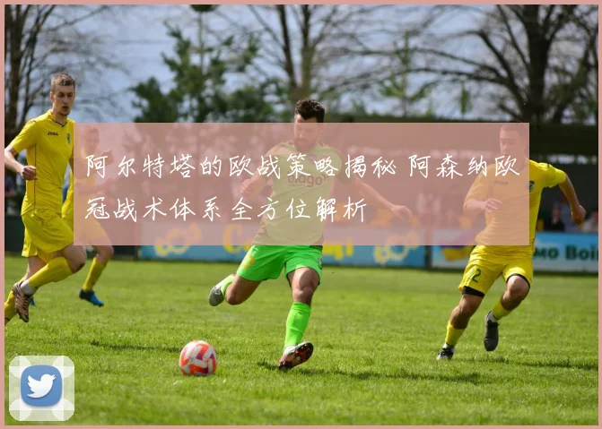 阿尔特塔的欧战策略揭秘 阿森纳欧冠战术体系全方位解析